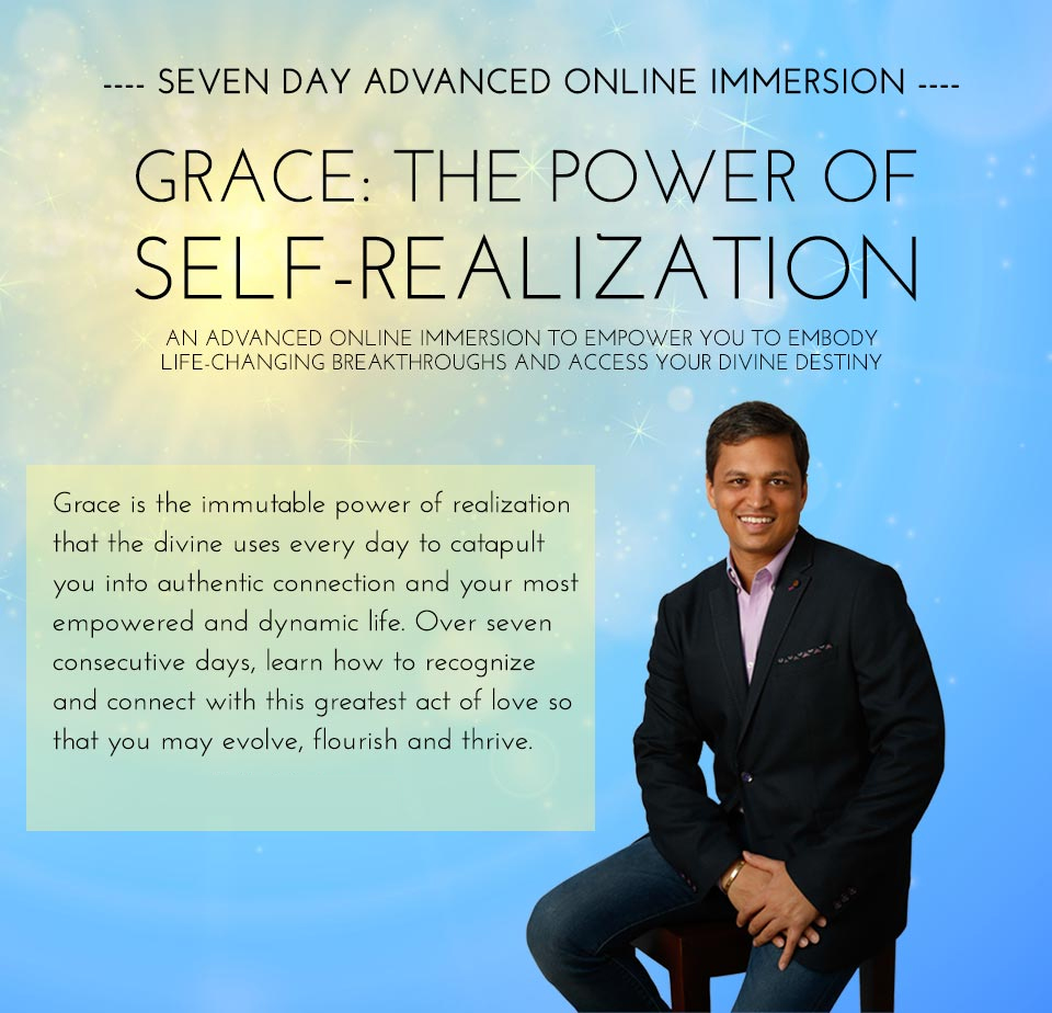 Grace: The Power of Self-Realization - An Advanced Online Immersion to Empower You to Embody Life-Changing Breakthroughs and Access Your Divine Destiny. Grace is the immutable power of realization that the divine uses every day to catapult you into authentic connection and your most empowered and dynamic life. Over seven consecutive days, learn how to recognize and connect with this greatest act of love so that you may evolve, flourish and thrive.